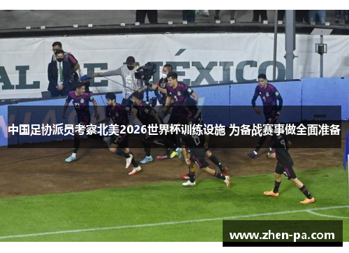 中国足协派员考察北美2026世界杯训练设施 为备战赛事做全面准备