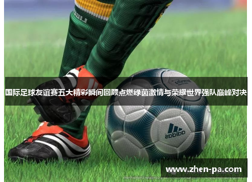 国际足球友谊赛五大精彩瞬间回顾点燃绿茵激情与荣耀世界强队巅峰对决