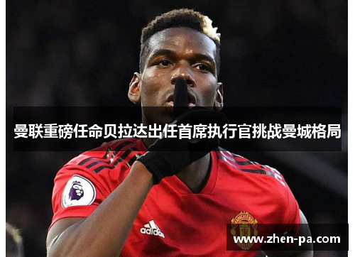 曼联重磅任命贝拉达出任首席执行官挑战曼城格局